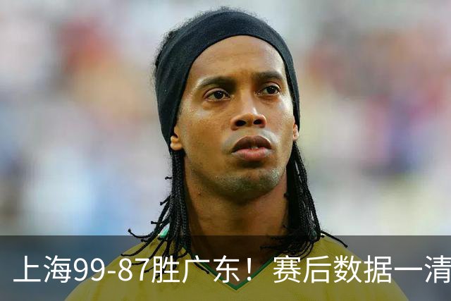 上海99-87胜广东！赛后数据一清二楚，不是王哲林，头号功臣是他