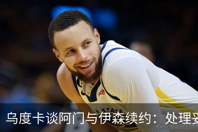 乌度卡谈阿门与伊森续约：处理妥当让球员安心 这是他们应得的