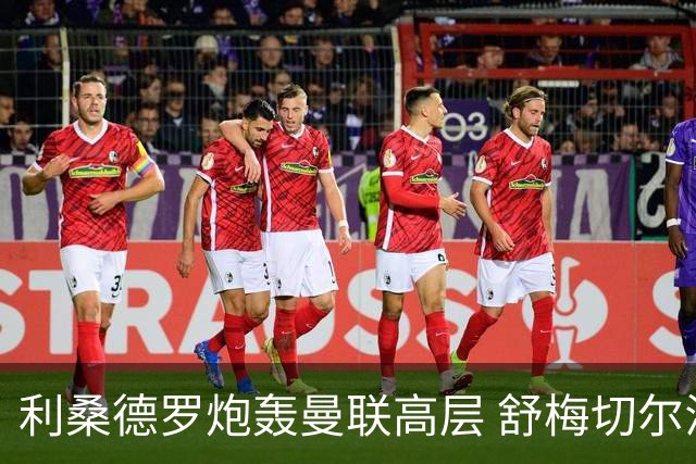 利桑德罗炮轰曼联高层 舒梅切尔澄清采访尴尬内幕