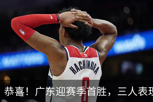 恭喜！广东迎赛季首胜，三人表现上佳，外教这么说，王博一针见血