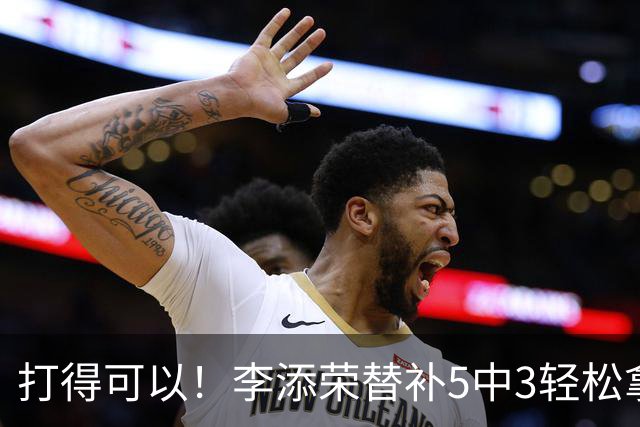 打得可以！李添荣替补5中3轻松拿下9分2板 正负值+15