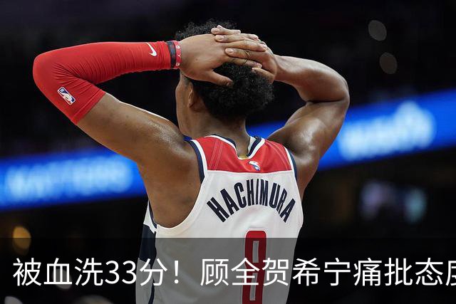 被血洗33分！顾全贺希宁痛批态度差，官方发文致歉，球员不想打了