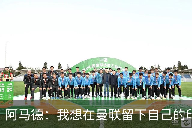 阿马德：我想在曼联留下自己的印记；每年参加欧冠应成为常态