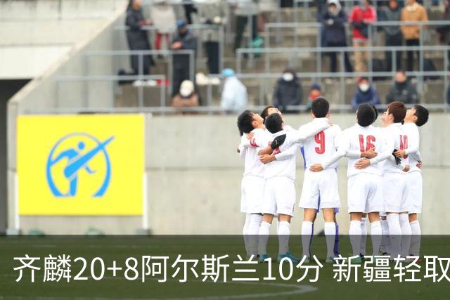 齐麟20+8阿尔斯兰10分 新疆轻取肯帝亚夺2连胜